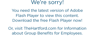 We're sorry! You need the latest version of Adobe Flash Player to view this content. Download the free Flash Player now! Or, visit TheHartford.com for Information about Group Benefits for Employees.